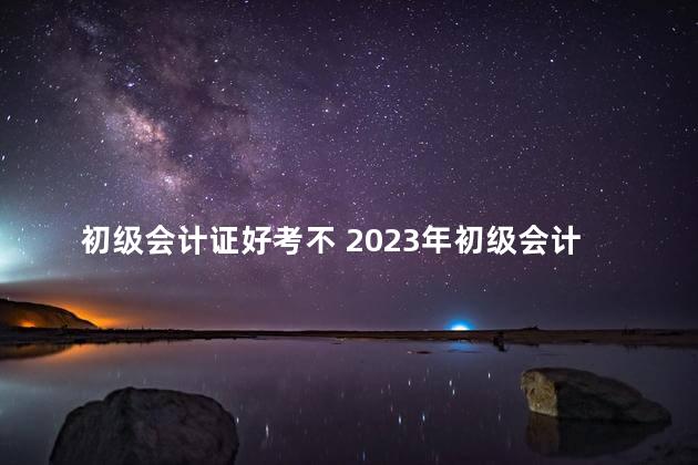 初级会计证好考不 2023年初级会计考试一年几次